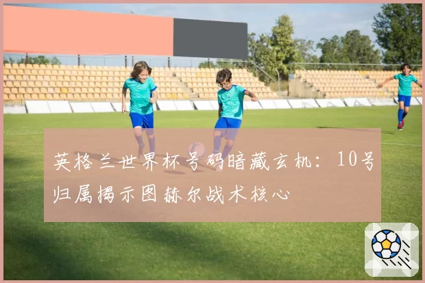 英格兰世界杯号码暗藏玄机:10号归属揭示图赫尔战术核心