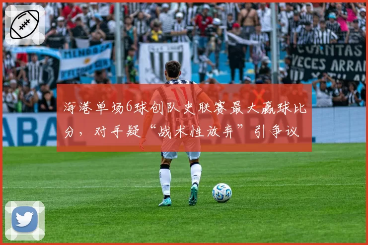 海港单场6球创队史联赛最大赢球比分,对手疑“战术性放弃”引争议
