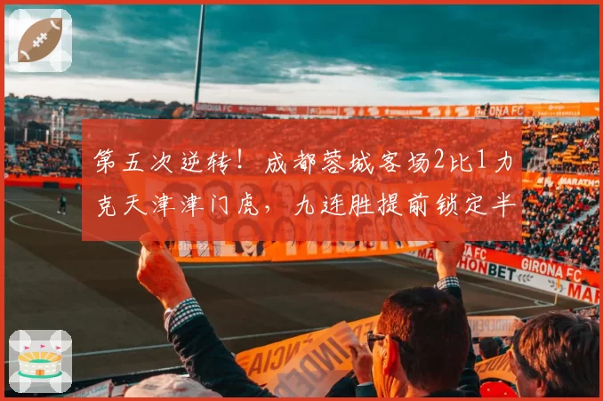 第五次逆转！成都蓉城客场2比1力克天津津门虎，九连胜提前锁定半程冠军