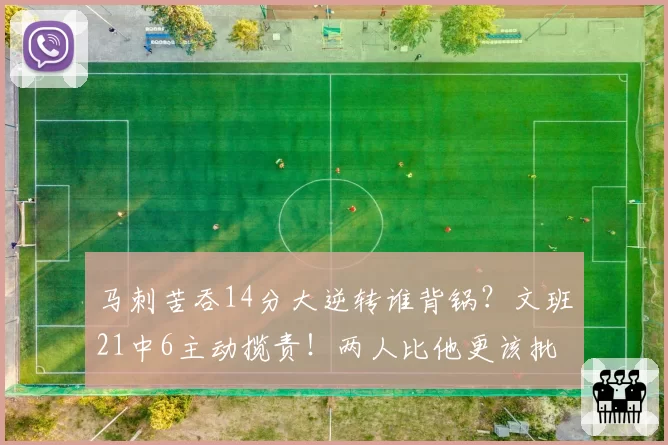 马刺苦吞14分大逆转谁背锅?文班21中6主动揽责!两人比他更该批