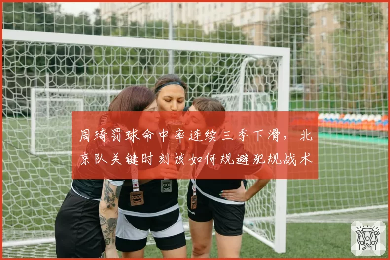 周琦罚球命中率连续三季下滑,北京队关键时刻该如何规避犯规战术?