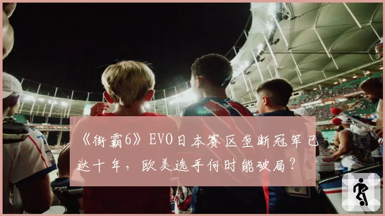 《街霸6》EVO日本赛区垄断冠军已达十年，欧美选手何时能破局？