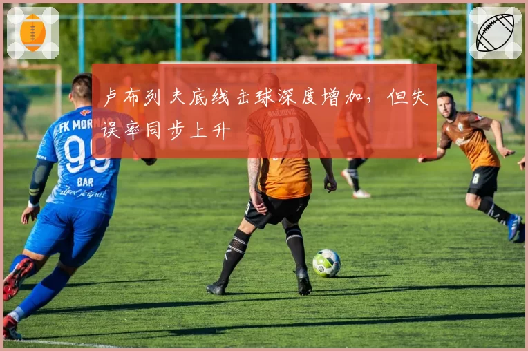 卢布列夫底线击球深度增加，但失误率同步上升