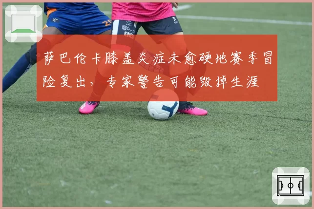 萨巴伦卡膝盖炎症未愈硬地赛季冒险复出，专家警告可能毁掉生涯
