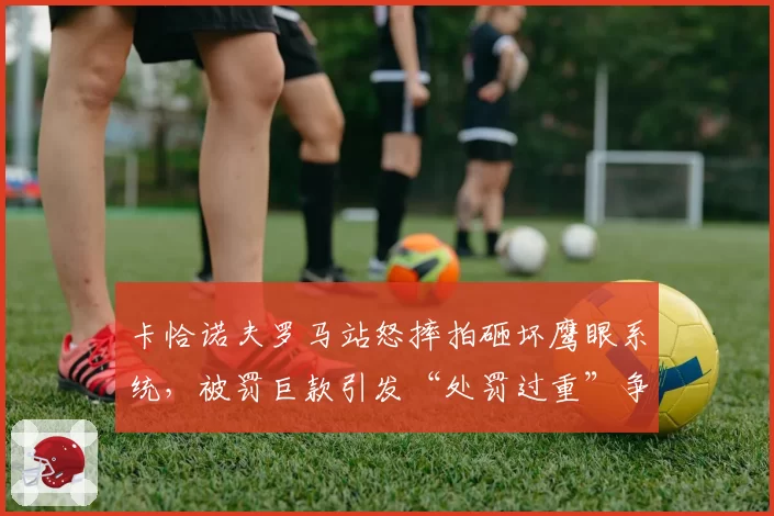 卡恰诺夫罗马站怒摔拍砸坏鹰眼系统，被罚巨款引发“处罚过重”争议