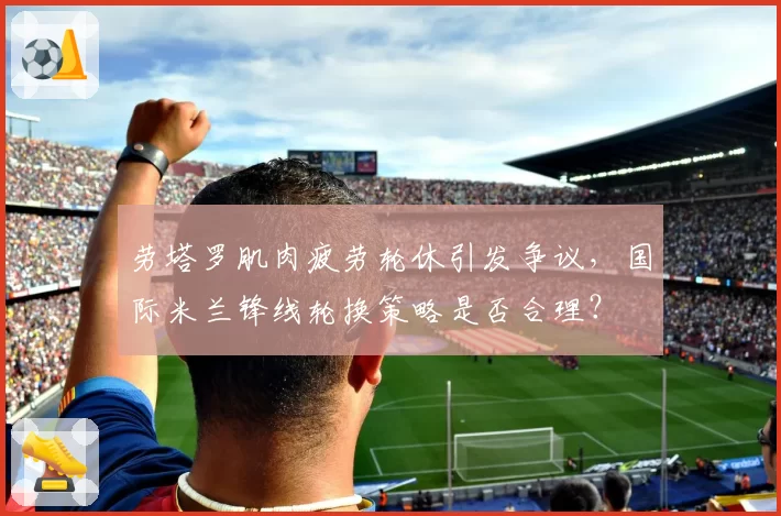 劳塔罗肌肉疲劳轮休引发争议，国际米兰锋线轮换策略是否合理？