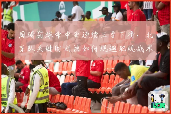 周琦罚球命中率连续三季下滑,北京队关键时刻该如何规避犯规战术?