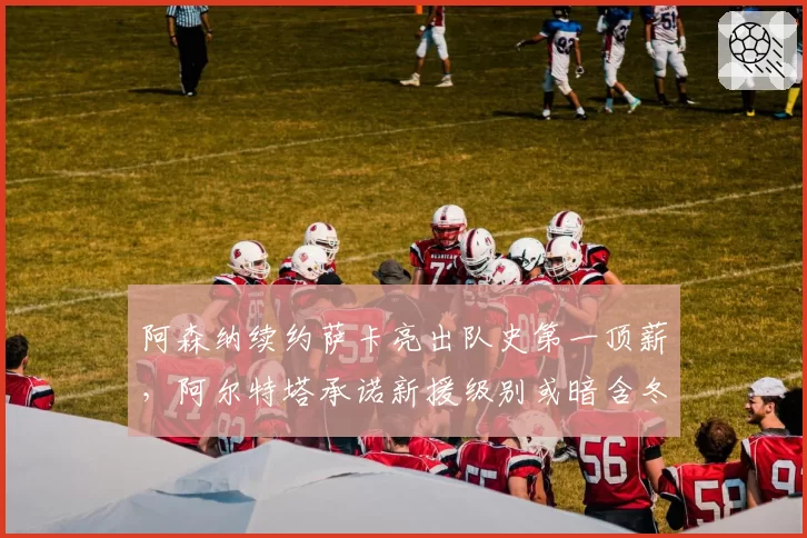 阿森纳续约萨卡亮出队史第一顶薪,阿尔特塔承诺新援级别或暗含冬窗前锋计划
