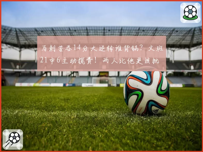 马刺苦吞14分大逆转谁背锅?文班21中6主动揽责!两人比他更该批