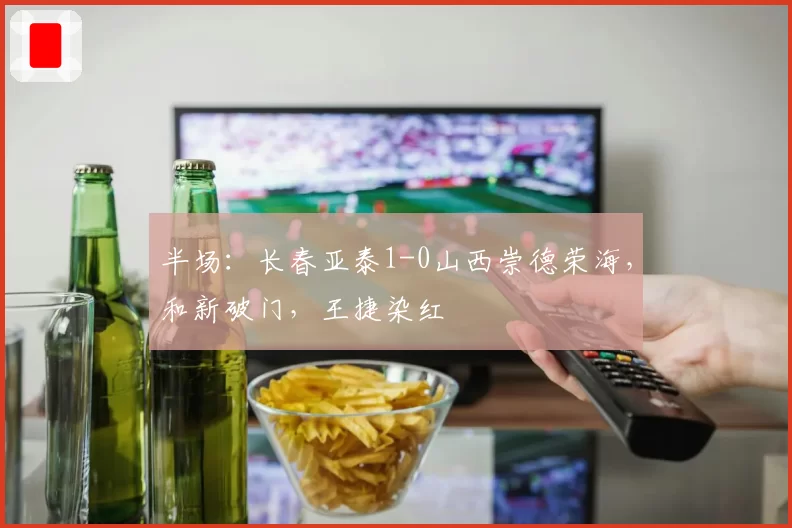 半场:长春亚泰1-0山西崇德荣海,和新破门,王捷染红