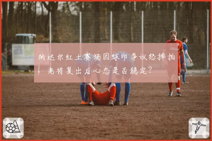 纳达尔红土赛场因球印争议怒摔拍，老将复出后心态是否稳定？