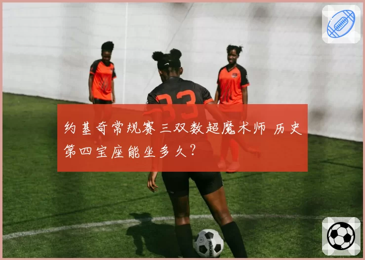 约基奇常规赛三双数超魔术师 历史第四宝座能坐多久？