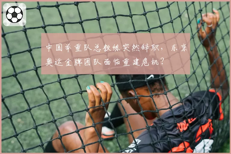中国举重队总教练突然辞职，东京奥运金牌团队面临重建危机？