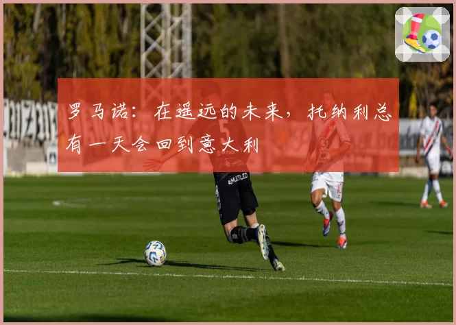 罗马诺：在遥远的未来，托纳利总有一天会回到意大利