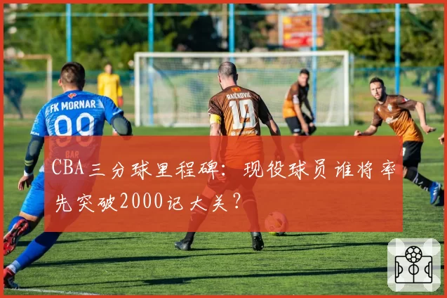 CBA三分球里程碑：现役球员谁将率先突破2000记大关？