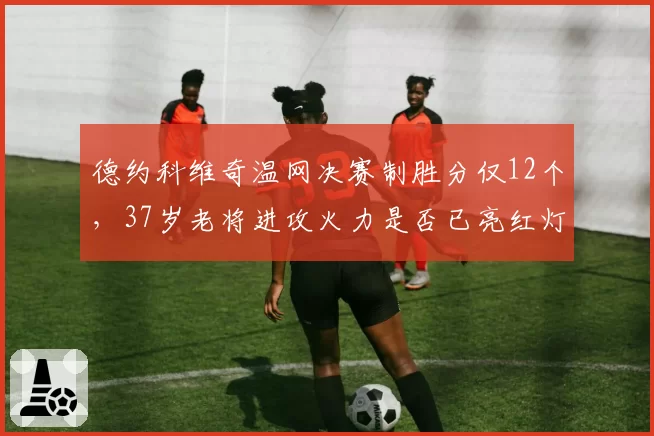 德约科维奇温网决赛制胜分仅12个，37岁老将进攻火力是否已亮红灯？
