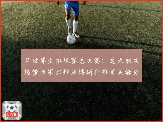 年世界女排联赛总决赛：意大利埃格努与塞尔维亚博斯科维奇关键分得分效率展望