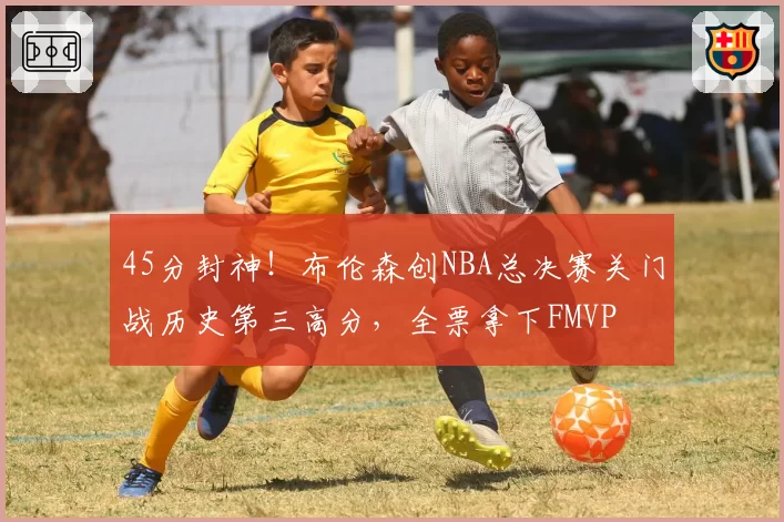 45分封神！布伦森创NBA总决赛关门战历史第三高分，全票拿下FMVP