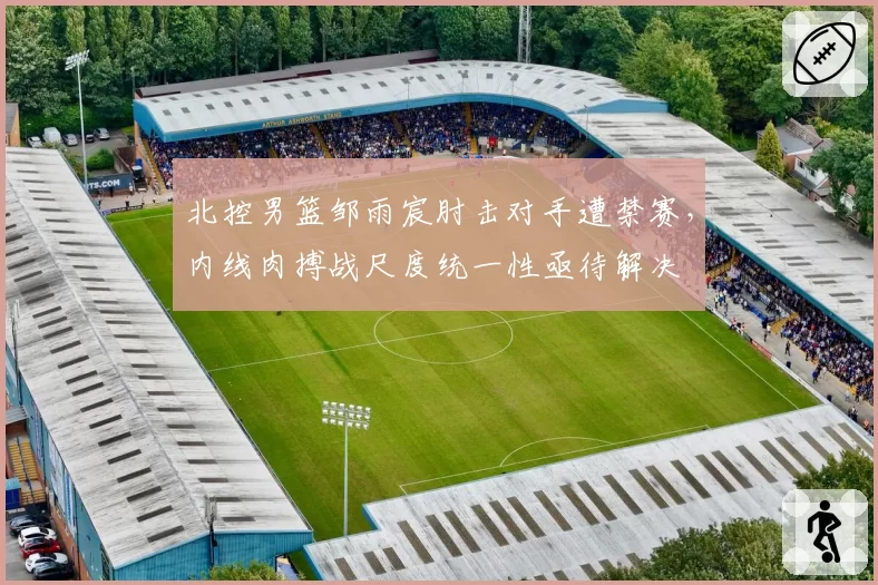 北控男篮邹雨宸肘击对手遭禁赛,内线肉搏战尺度统一性亟待解决