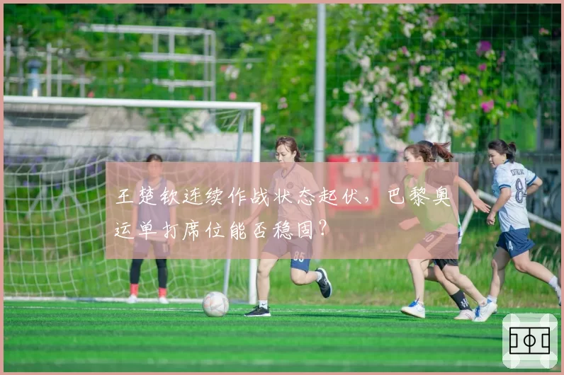 王楚钦连续作战状态起伏，巴黎奥运单打席位能否稳固？