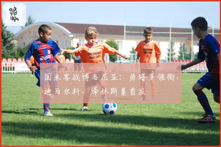 国米客战博洛尼亚:劳塔罗领衔,迪马尔科、泽林斯基首发