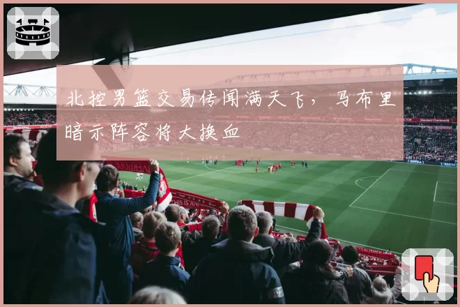 北控男篮交易传闻满天飞,马布里暗示阵容将大换血
