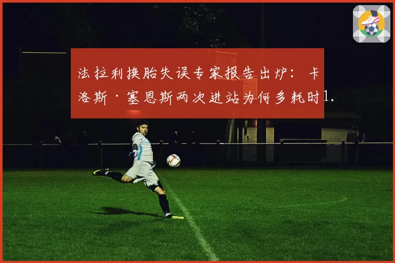法拉利换胎失误专家报告出炉：卡洛斯·塞恩斯两次进站为何多耗时1.2秒？