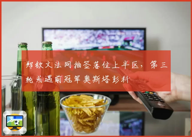 郑钦文法网抽签落位上半区,第三轮或遇前冠军奥斯塔彭科