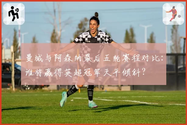 曼城与阿森纳最后五轮赛程对比：谁将赢得英超冠军天平倾斜？