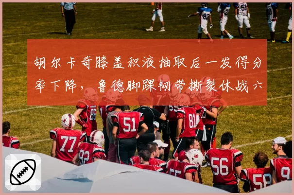 胡尔卡奇膝盖积液抽取后一发得分率下降,鲁德脚踝韧带撕裂休战六周