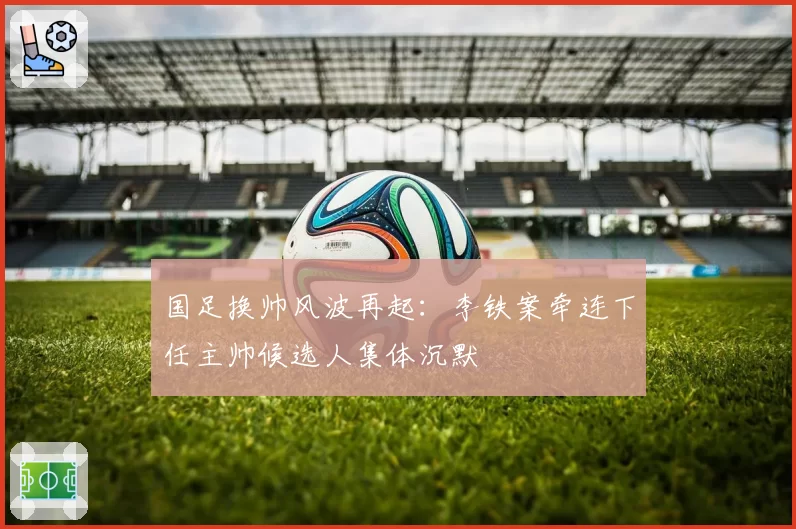 国足换帅风波再起：李铁案牵连下任主帅候选人集体沉默