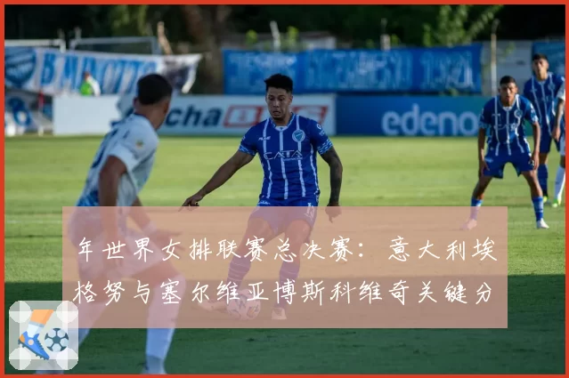 年世界女排联赛总决赛：意大利埃格努与塞尔维亚博斯科维奇关键分得分效率展望