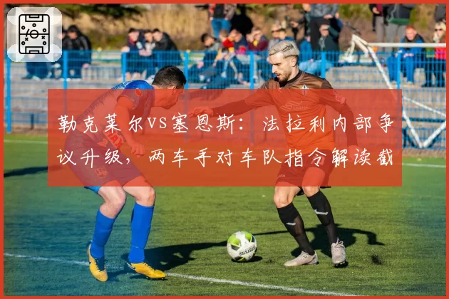 勒克莱尔vs塞恩斯：法拉利内部争议升级，两车手对车队指令解读截然不同