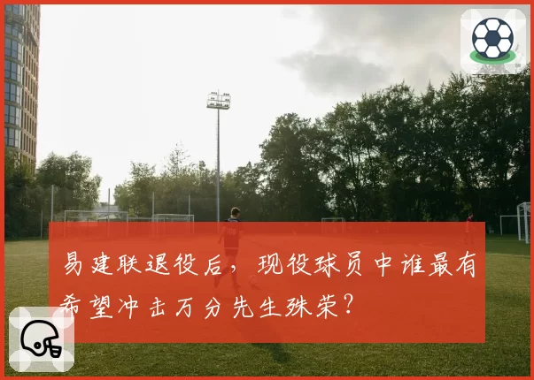 易建联退役后，现役球员中谁最有希望冲击万分先生殊荣？