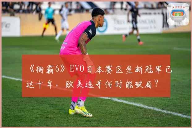 《街霸6》EVO日本赛区垄断冠军已达十年，欧美选手何时能破局？