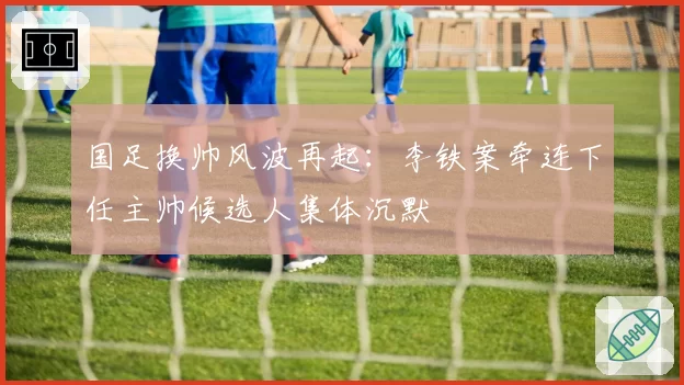 国足换帅风波再起：李铁案牵连下任主帅候选人集体沉默