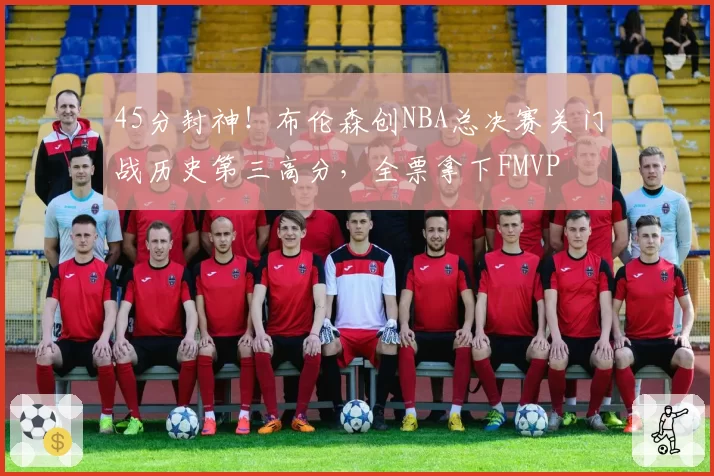 45分封神！布伦森创NBA总决赛关门战历史第三高分，全票拿下FMVP