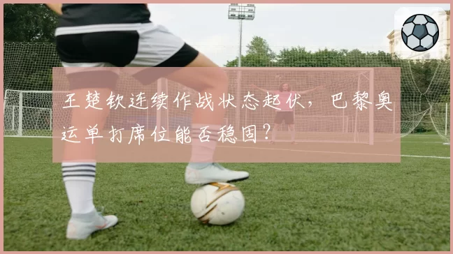 王楚钦连续作战状态起伏，巴黎奥运单打席位能否稳固？