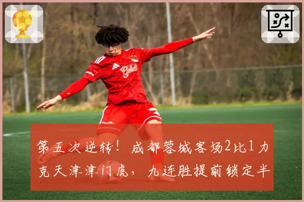 第五次逆转！成都蓉城客场2比1力克天津津门虎，九连胜提前锁定半程冠军