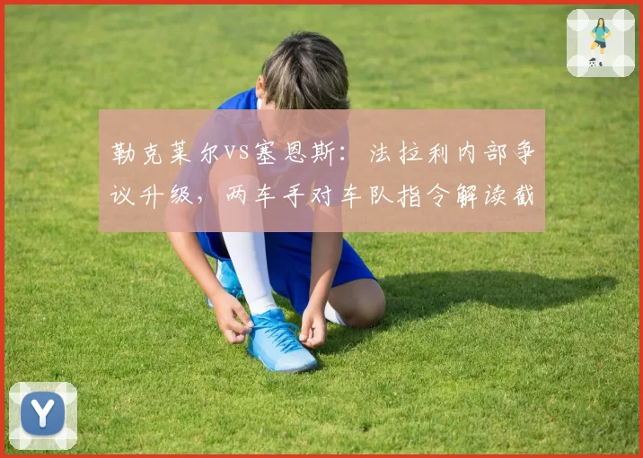 勒克莱尔vs塞恩斯：法拉利内部争议升级，两车手对车队指令解读截然不同