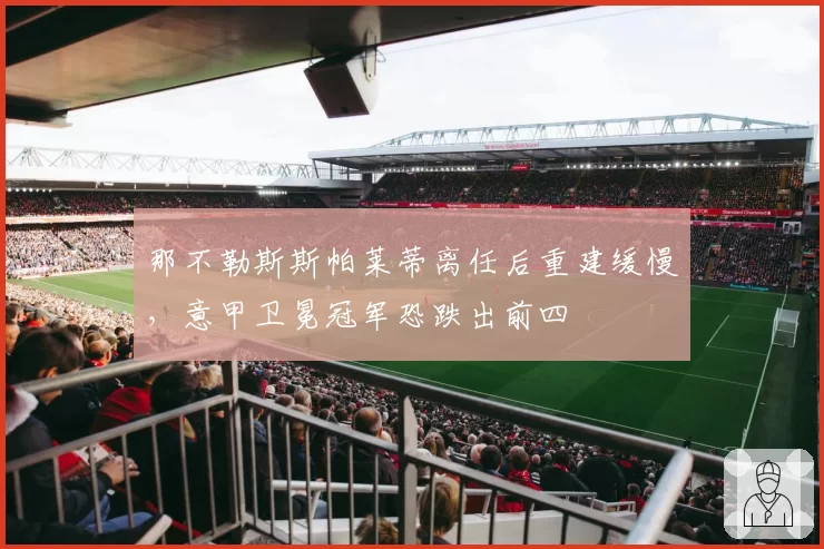 那不勒斯斯帕莱蒂离任后重建缓慢,意甲卫冕冠军恐跌出前四