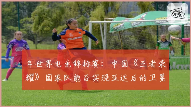 年世界电竞锦标赛：中国《王者荣耀》国家队能否实现亚运后的卫冕？