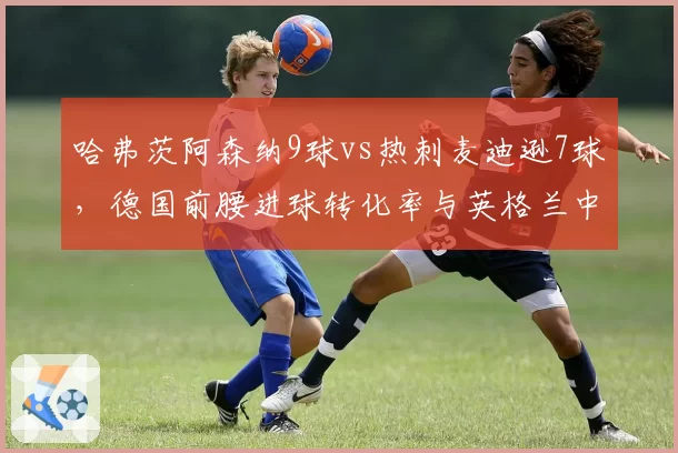 哈弗茨阿森纳9球vs热刺麦迪逊7球，德国前腰进球转化率与英格兰中场策动能力博弈