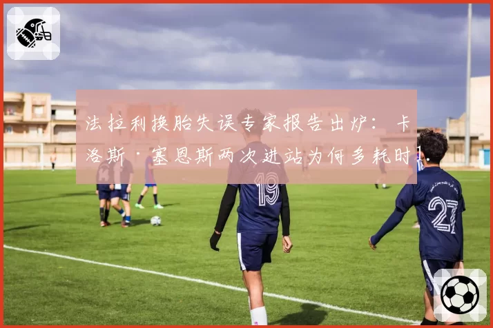 法拉利换胎失误专家报告出炉：卡洛斯·塞恩斯两次进站为何多耗时1.2秒？