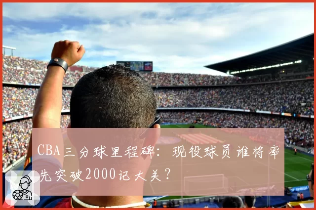 CBA三分球里程碑：现役球员谁将率先突破2000记大关？