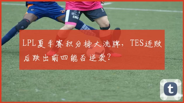 LPL夏季赛积分榜大洗牌,TES连败后跌出前四能否逆袭?