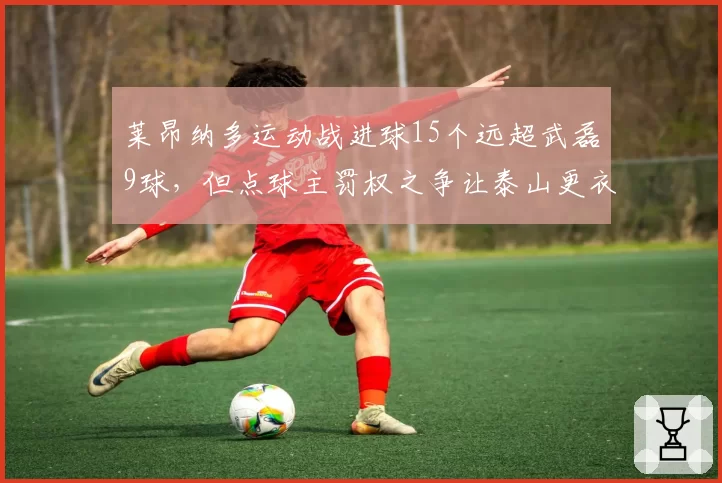 莱昂纳多运动战进球15个远超武磊9球，但点球主罚权之争让泰山更衣室暗流涌动