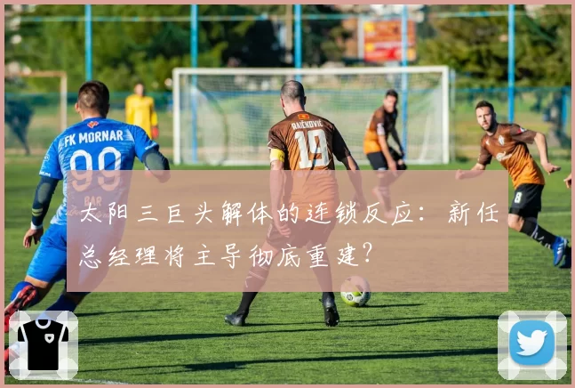 太阳三巨头解体的连锁反应:新任总经理将主导彻底重建?