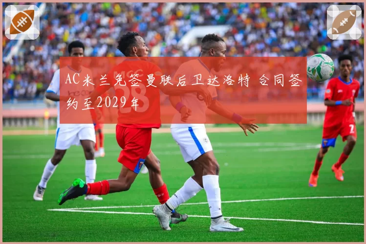 AC米兰免签曼联后卫达洛特 合同签约至2029年