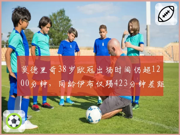 莫德里奇38岁欧冠出场时间仍超1200分钟，同龄伊布仅踢423分钟差距明显